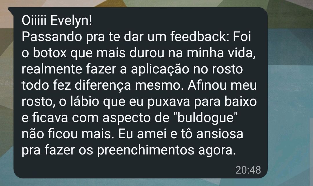 Print de uma conversa de WhatsApp com um balão da paciente. Ela escreveu: “Oiiiii Evelyn! Passando pra te dar um feedback: Foi o botox que mais durou na minha vida, realmente fazer a aplicação no rosto todo fez diferença mesmo. Afinou meu rosto, o lábio que eu puxava para baixo e ficava com aspecto de ‘buldogue’ não ficou mais. Eu amei e tô ansiosa pra fazer os preenchimentos agora.”